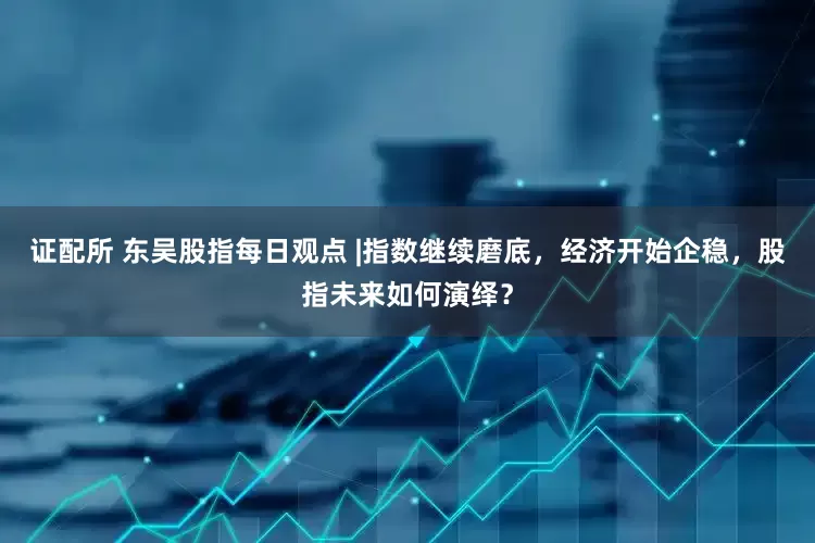 证配所 东吴股指每日观点 |指数继续磨底，经济开始企稳，股指未来如何演绎？