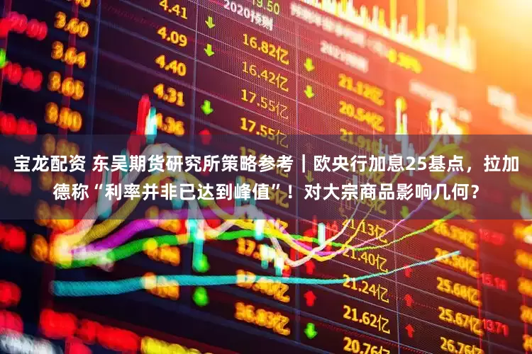 宝龙配资 东吴期货研究所策略参考｜欧央行加息25基点，拉加德称“利率并非已达到峰值”！对大宗商品影响几何？