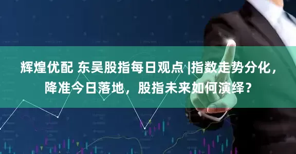辉煌优配 东吴股指每日观点 |指数走势分化，降准今日落地，股指未来如何演绎？