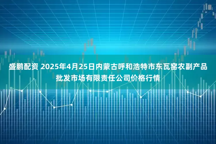 盛鹏配资 2025年4月25日内蒙古呼和浩特市东瓦窑农副产品批发市场有限责任公司价格行情