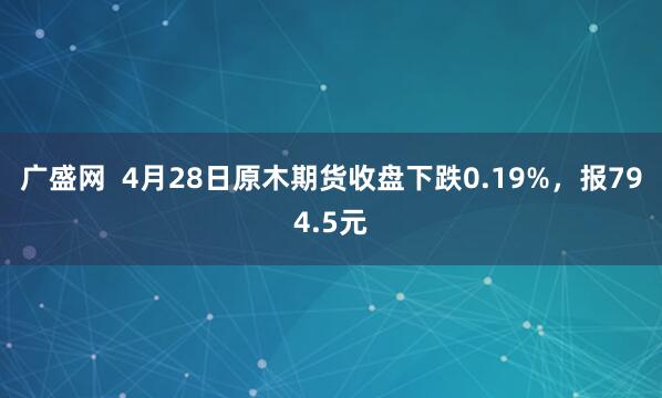 广盛网  4月28日原木期货收盘下跌0.19%，报794.5元