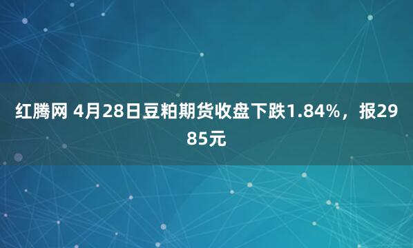 红腾网 4月28日豆粕期货收盘下跌1.84%，报2985元
