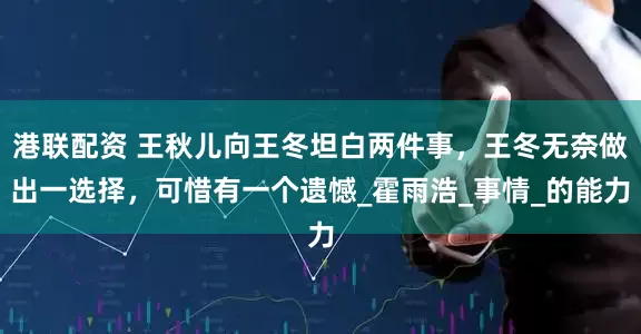 港联配资 王秋儿向王冬坦白两件事，王冬无奈做出一选择，可惜有一个遗憾_霍雨浩_事情_的能力