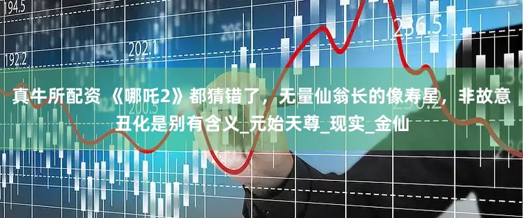 真牛所配资 《哪吒2》都猜错了，无量仙翁长的像寿星，非故意丑化是别有含义_元始天尊_现实_金仙