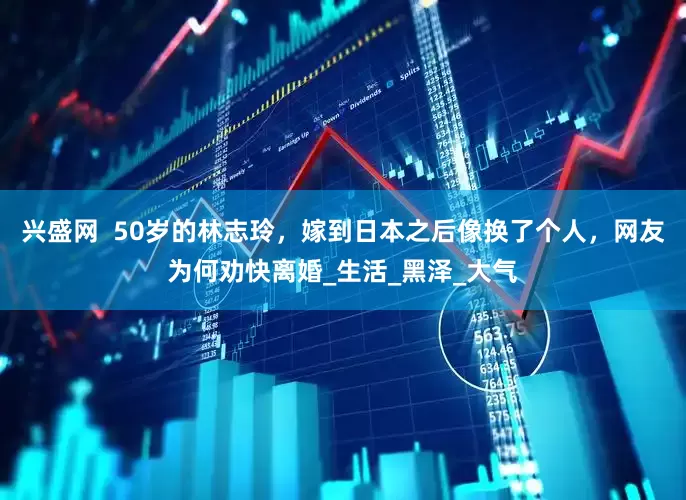 兴盛网  50岁的林志玲，嫁到日本之后像换了个人，网友为何劝快离婚_生活_黑泽_大气