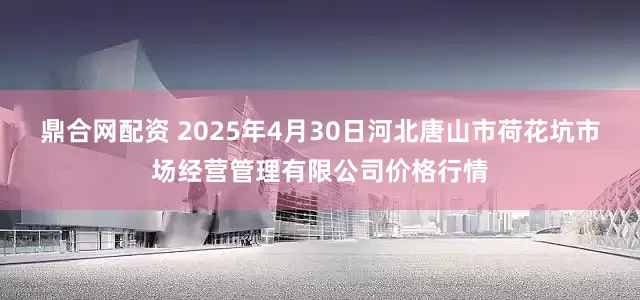 鼎合网配资 2025年4月30日河北唐山市荷花坑市场经营管理有限公司价格行情