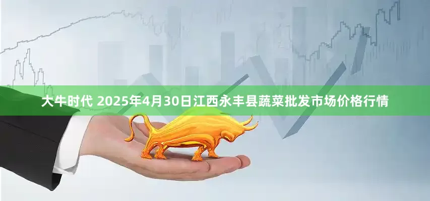 大牛时代 2025年4月30日江西永丰县蔬菜批发市场价格行情