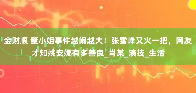 金财顺 董小姐事件越闹越大！张雪峰又火一把，网友才知姚安娜有多善良_肖某_演技_生活