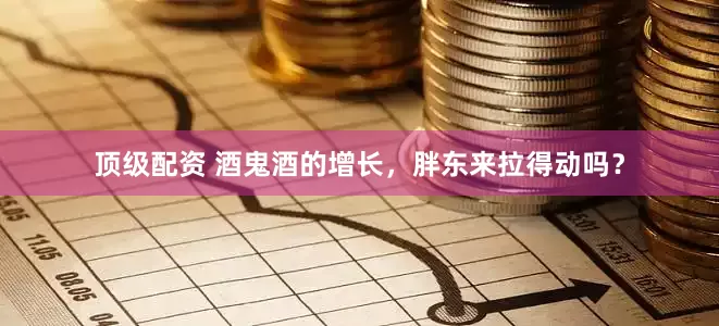顶级配资 酒鬼酒的增长，胖东来拉得动吗？