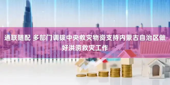 通联随配 多部门调拨中央救灾物资支持内蒙古自治区做好洪涝救灾工作