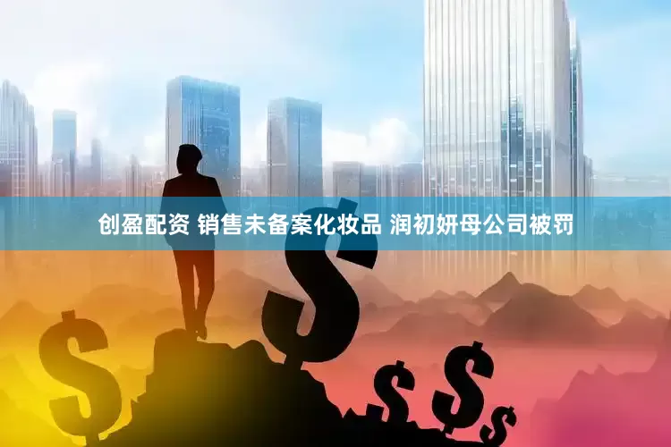 创盈配资 销售未备案化妆品 润初妍母公司被罚