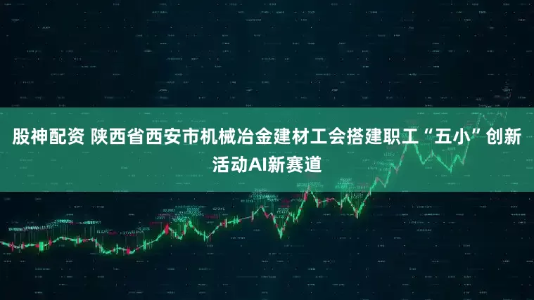 股神配资 陕西省西安市机械冶金建材工会搭建职工“五小”创新活动AI新赛道