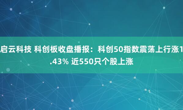 启云科技 科创板收盘播报：科创50指数震荡上行涨1.43% 近550只个股上涨