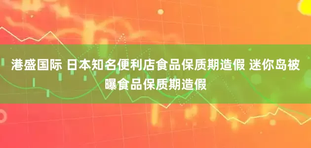 港盛国际 日本知名便利店食品保质期造假 迷你岛被曝食品保质期造假