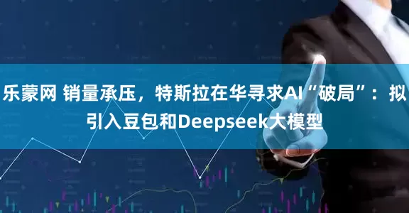 乐蒙网 销量承压，特斯拉在华寻求AI“破局”：拟引入豆包和Deepseek大模型