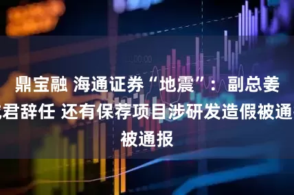 鼎宝融 海通证券“地震”：副总姜诚君辞任 还有保荐项目涉研发造假被通报