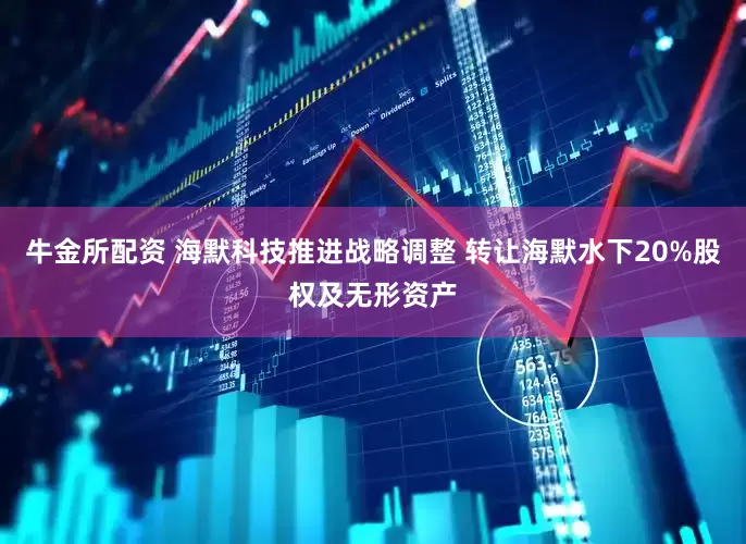 牛金所配资 海默科技推进战略调整 转让海默水下20%股权及无形资产