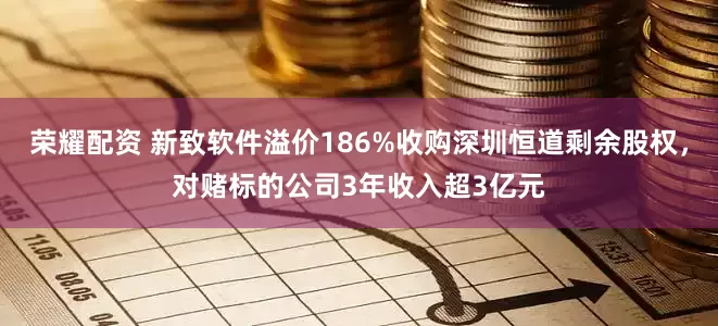 荣耀配资 新致软件溢价186%收购深圳恒道剩余股权，对赌标的公司3年收入超3亿元