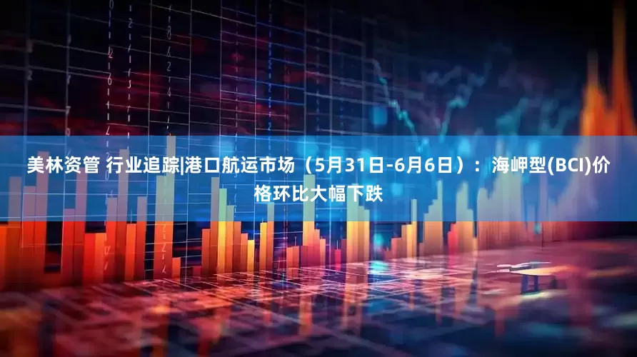 美林资管 行业追踪|港口航运市场（5月31日-6月6日）：海岬型(BCI)价格环比大幅下跌