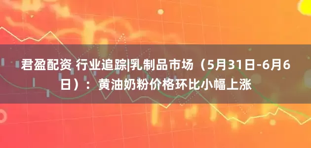 君盈配资 行业追踪|乳制品市场（5月31日-6月6日）：黄油奶粉价格环比小幅上涨