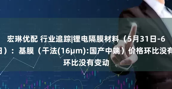 宏琳优配 行业追踪|锂电隔膜材料（5月31日-6月6日）：基膜（干法(16μm):国产中端）价格环比没有变动